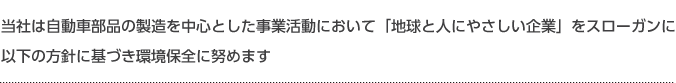 当社は自動車部品の製造を中心とした事業活動において「地球と人にやさしい企業」をスローガンに以下の方針に基づき環境保全に努めます